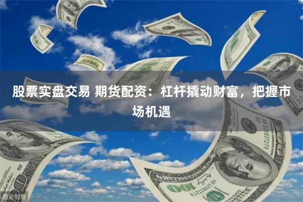 股票实盘交易 期货配资：杠杆撬动财富，把握市场机遇