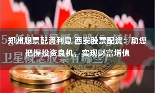 郑州股票配资利息 西安股票配资：助您把握投资良机，实现财富增值