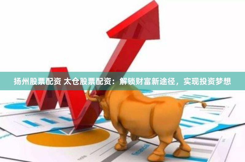 扬州股票配资 太仓股票配资：解锁财富新途径，实现投资梦想