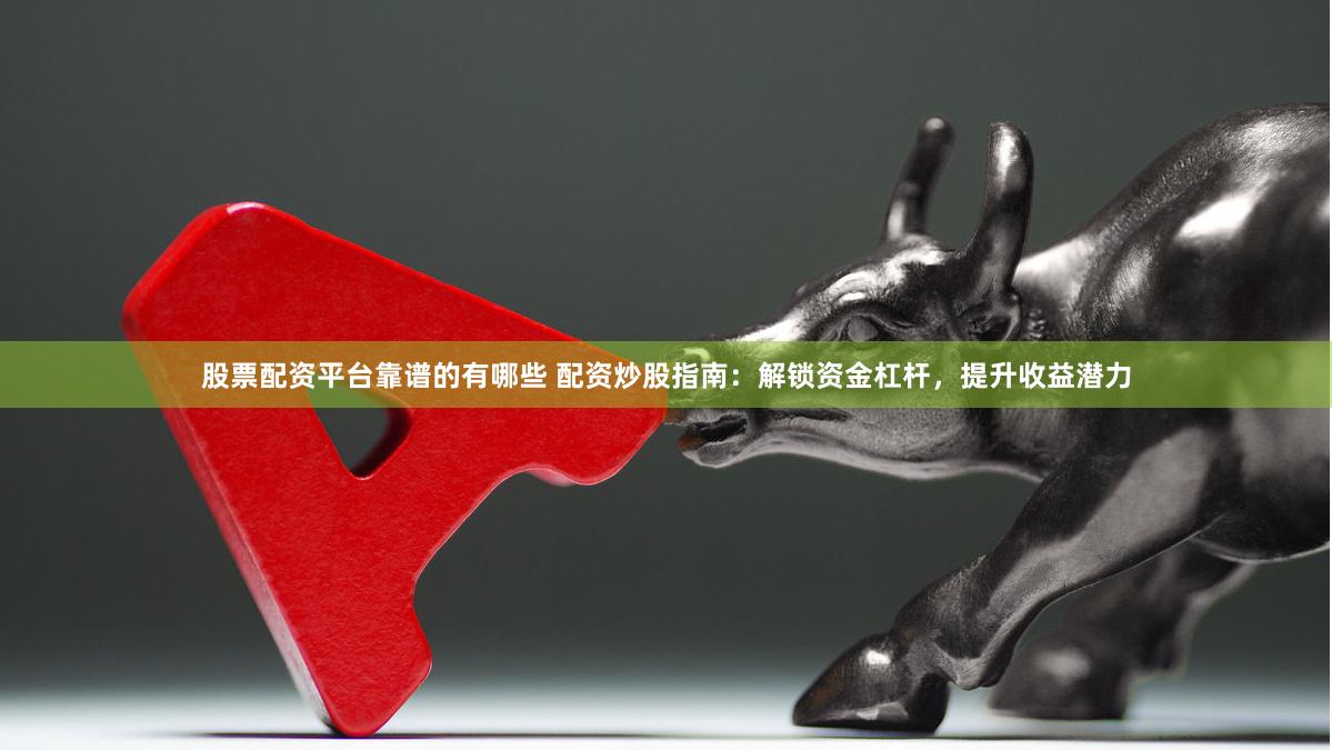 股票配资平台靠谱的有哪些 配资炒股指南：解锁资金杠杆，提升收益潜力