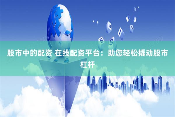 股市中的配资 在线配资平台：助您轻松撬动股市杠杆