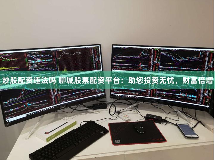 炒股配资违法吗 聊城股票配资平台：助您投资无忧，财富倍增