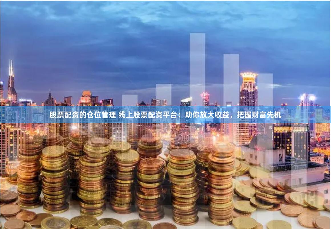 股票配资的仓位管理 线上股票配资平台：助你放大收益，把握财富先机