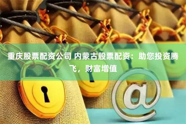 重庆股票配资公司 内蒙古股票配资：助您投资腾飞，财富增值