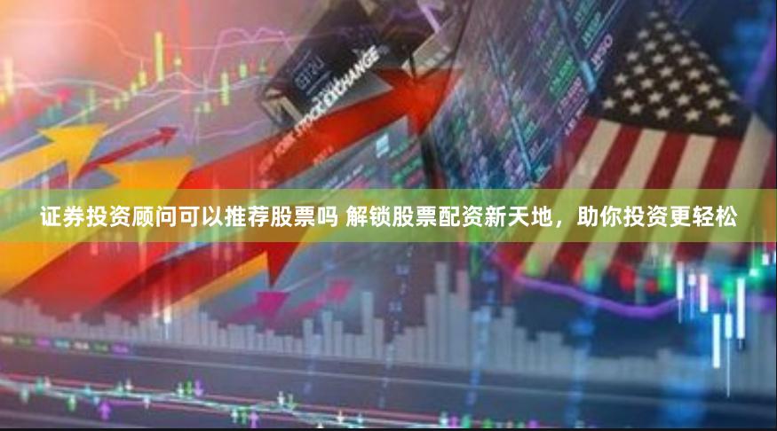 证券投资顾问可以推荐股票吗 解锁股票配资新天地，助你投资更轻松