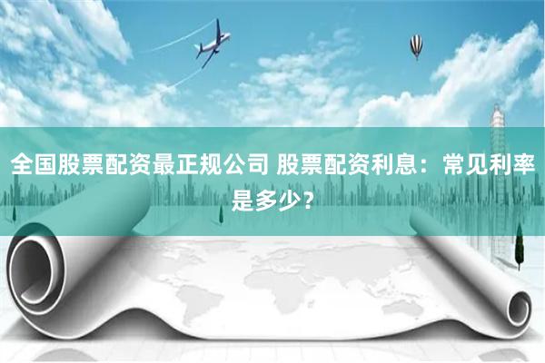 全国股票配资最正规公司 股票配资利息：常见利率是多少？