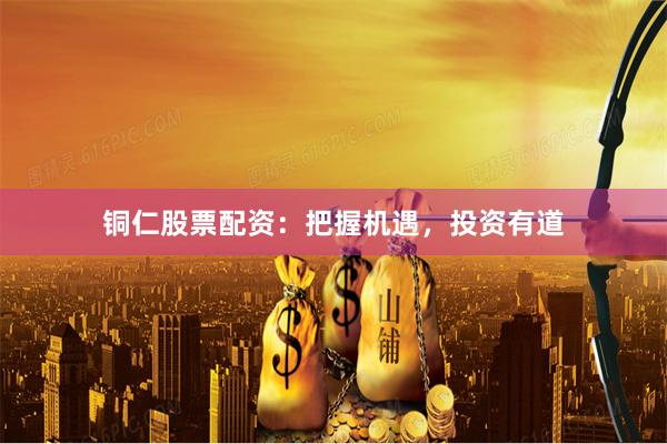铜仁股票配资：把握机遇，投资有道