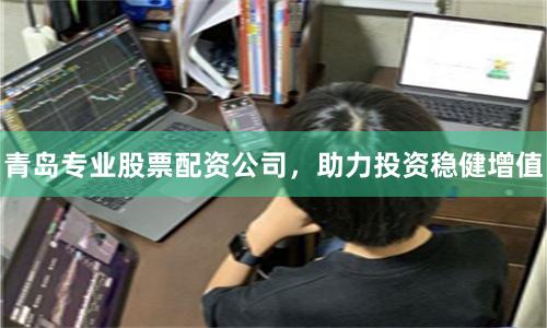 青岛专业股票配资公司，助力投资稳健增值