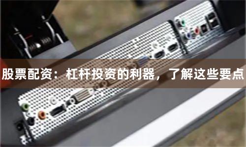 股票配资：杠杆投资的利器，了解这些要点